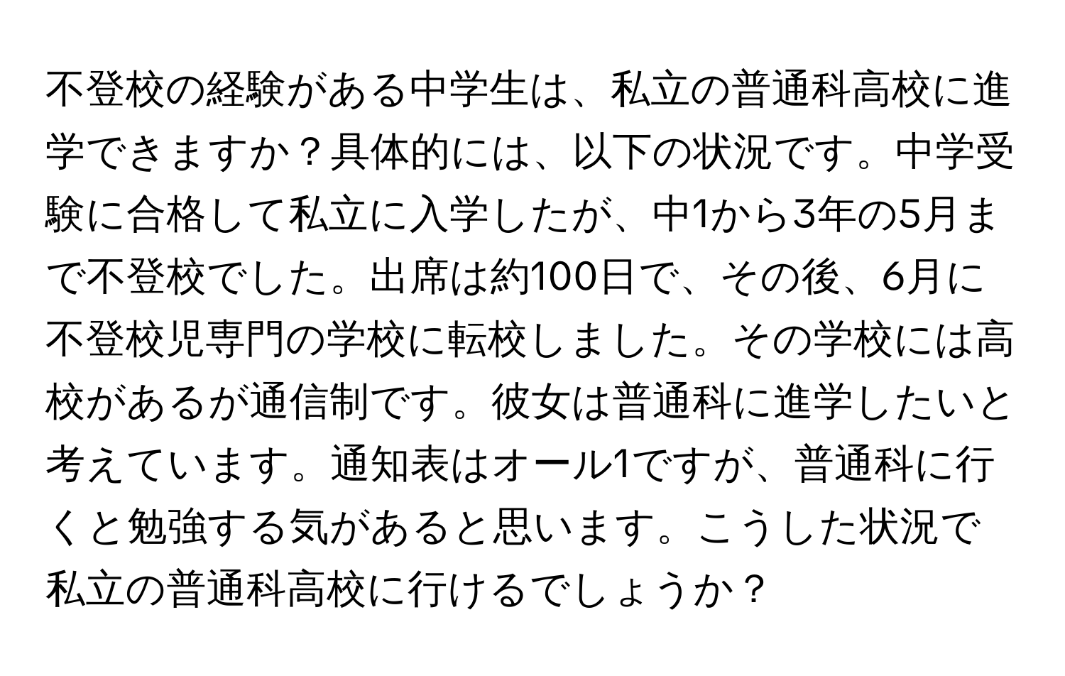 不登校の経験がある中学生は、私立の普通科高校に進学できますか？具体的には、以下の状況です。中学受験に合格して私立に入学したが、中1から3年の5月まで不登校でした。出席は約100日で、その後、6月に不登校児専門の学校に転校しました。その学校には高校があるが通信制です。彼女は普通科に進学したいと考えています。通知表はオール1ですが、普通科に行くと勉強する気があると思います。こうした状況で私立の普通科高校に行けるでしょうか？