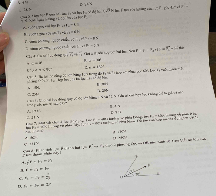 A. 4 N.
D. 24 N.
C. 28 N.
Câu 3: Hợp lực F của hai lực F_1 và lực F_2 có độ lớn 8sqrt(2)N lực F tạo với hướng của lực F_1 góc 45° và F_1=
8 N. Xác định hướng và độ lớn của lực F_2
A. vuông góc với lực F_1 và F_2=8N
B. vuông góc với lực F_1 và F_2=6N
C. cùng phương ngược chiều với F_1 và F_2=8N
D. cùng phương ngược chiều với F_1 và F_2=6N
Câu 4: Có hai lực đồng quy vector F_1 và vector F_2. Gọi α là góc hợp bởi hai lực. Nếu F=F_1-F_2 và vector F=vector F_1+vector F_2 thì:
A. alpha =0° B. alpha =90°
D. alpha =180°
C. 0 <90° 60°. Lực F_3 vuông góc mặt
Câu 5: Ba lực có cùng độ lớn bằng 10N trong đó F_1 và F_2 hợp với nhau góc
phẳng chứa F_1,F_2.  Hợp lực của ba lực này có độ lớn.
A. 15N. B. 30N
C. 25N D. 20N.
Câu 6: Cho hai lực đồng quy có độ lớn bằng 8 N và 12 N. Giá trị của hợp lực không thể là giá trị nào
trong các giá trị sau đây?
B. 4 N.
A. 19 N.
D. 7 N.
C. 21 N.
Câu 7: Một vật chịu 4 lực tác dụng. Lực F_1=40N hướng về phía Đông, lực F_2=50N hướng về phía Bắc,
Tựrc F_3=70N hướng về phía Tây, lực F_4=90N hướng về phía Nam. Độ lớn của hợp lực tác dụng lên vật là
bao nhiêu?
A. 50N. B. 170N.
C. 131N. D. 250N.
Câu 8: Phân tích lực vector F thành hai lực vector F_1 và vector F_2 theo 2 phương OA và OB như hình vẽ, Cho biết độ lớn của
2 lực thành phần này?
A.  1/2 F=F_1=F_2
B. F=F_1=F_2
C. F_1=F_2= F/sqrt(3) 
D. F_1=F_2=2F