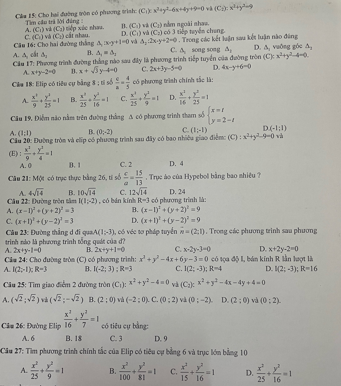 Cho hai đường tròn có phương trình: (C_1 ): x^2+y^2-6x+4y+9=0 và (C_2):x^2+y^2=9
Tìm câu trả lời đúng :
A. (C_1) và (C_2) tiếp xúc nhau. B. (C_1) và (C_2) nằm ngoài nhau.
C. (C_1) và (C_2) cắt nhau. D. (C_1) và (C_2) có 3 tiếp tuyến chung.
Câu 16: Cho hai đường thẳng △ _1:x-y+1=0 và △ _2:2x-y+2=0. Trong các kết luận sau kết luận nào đúng
A. △ _I cắt △ _2 △ _1equiv △ _2 △ _1 song song △ _2 D. △ _1 vuông góc △ _2
B.
C.
Câu 17: Phương trình đường thẳng nào sau đây là phương trình tiếp tuyến của đường tròn (C): x^2+y^2-4=0.
A. x+y-2=0 B. x+sqrt(3)y-4=0 C. 2x+3y-5=0 D. 4x-y+6=0
Câu 18: Elip có tiêu cự bằng 8 ; tỉ số  c/a = 4/5  có phương trình chính tắc là:
A.  x^2/9 + y^2/25 =1 B.  x^2/25 + y^2/16 =1 C.  x^2/25 + y^2/9 =1 D.  x^2/16 + y^2/25 =1
Câu 19. Điểm nào nằm trên đường thẳng Δ có phương trình tham số beginarrayl x=t y=2-tendarray.
B.
C.
A. (1;1) (0;-2) (1;-1)
D. (-1;1)
Câu 20: Đường tròn và elip có phương trình sau đây có bao nhiêu giao điểm: (C) : x^2+y^2-9=0 và
(E) :  x^2/9 + y^2/4 =1
A. 0 B. 1 C. 2 D. 4
Câu 21: Một có trục thực bằng 26, tỉ số  c/a = 15/13 . Trục ảo của Hypebol bằng bao nhiêu ?
A. 4sqrt(14) B. 10sqrt(14) C. 12sqrt(14) D. 24
Câu 22: Đường tròn tâm I(1;-2) , có bán kính R=3 có phương trình là:
A. (x-1)^2+(y+2)^2=3 B. (x-1)^2+(y+2)^2=9
C. (x+1)^2+(y-2)^2=3 D. (x+1)^2+(y-2)^2=9
Câu 23: Đường thẳng d đi qua A(1;-3) , có véc tơ pháp tuyến vector n=(2;1). Trong các phương trình sau phương
trình nào là phương trình tổng quát của d?
A. 2x+y-1=0 B. 2x+y+1=0 C. x-2y-3=0 D. x+2y-2=0
Câu 24: Cho đường tròn (C) có phương trình: x^2+y^2-4x+6y-3=0 có tọa độ I, bán kính R lần lượt là
A. I(2;-1); R=3 B. I(-2;3);R=3 C. I(2;-3);R=4 D. I(2;-3);R=16
Câu 25: Tìm giao điểm 2 đường tròn (C_1):x^2+y^2-4=0 và (C_2):x^2+y^2-4x-4y+4=0
A. (sqrt(2);sqrt(2)) và (sqrt(2);-sqrt(2)) B. (2;0) và (-2;0). C. (0;2) và (0;-2). D. (2;0) và (0;2).
* Câu 26: Đường Elip  x^2/16 + y^2/7 =1 có tiêu cự bằng:
A. 6 B. 18 C. 3 D. 9
Câu 27: Tìm phương trình chính tắc của Elip có tiêu cự bằng 6 và trục lớn bằng 10
A.  x^2/25 + y^2/9 =1 B.  x^2/100 + y^2/81 =1 C.  x^2/15 + y^2/16 =1 D.  x^2/25 + y^2/16 =1