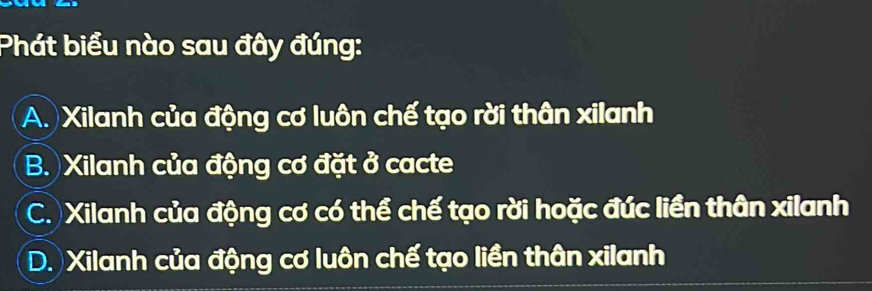 Phát biểu nào sau đây đúng:
A. Xilanh của động cơ luôn chế tạo rời thân xilanh
B. Xilanh của động cơ đặt ở cacte
C. Xilanh của động cơ có thể chế tạo rời hoặc đúc liền thân xilanh
D. Xilanh của động cơ luôn chế tạo liền thân xilanh