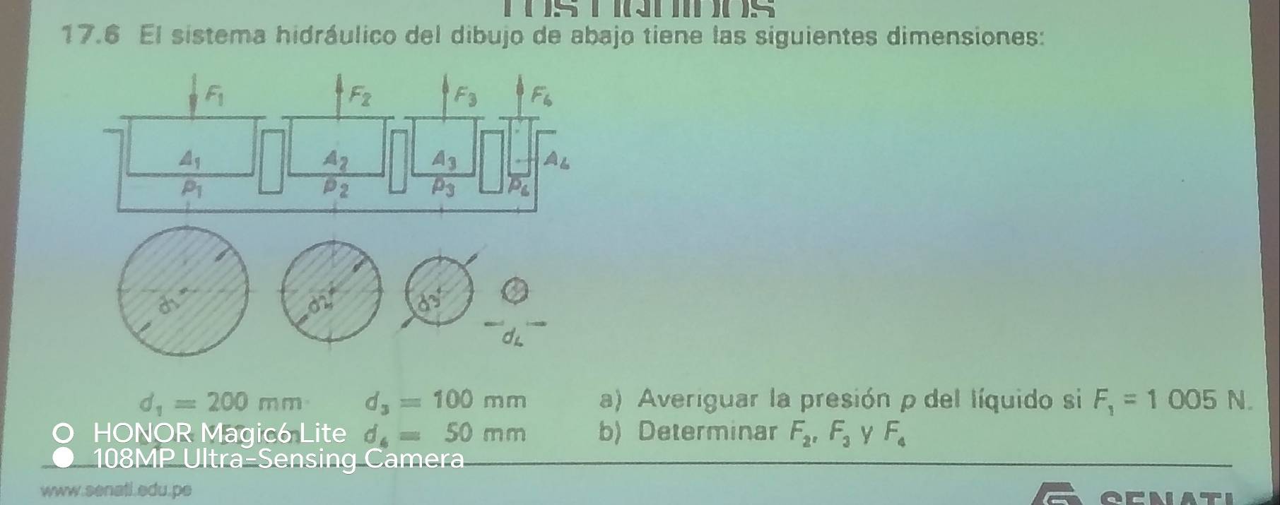 ( )S 1 ( )( )S 
17.6 El sistema hidráulico del dibujo de abajo tiene las siguientes dimensiones:
F_1
F_2
F_3 F_6
△ _1
A_2
A_3
A_L
P_1
P_2
P_3 P_6
partial 
on
83°
d_1=200mm d_3=100mm a) Averiguar la presión ρ del líquido si F_1=1005N. 
HONOR Magic6 Lite d_6=50mm b) Determinar F_2, F_3 Y F_4
108MP Ultra-Sensing Camera 
www.senatl.edu.pe