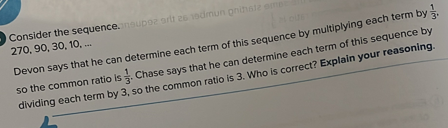 Consider the sequence. 
Devon says that he can determine each term of this sequence by multiplying each term by  1/3 ,
270, 90, 30, 10, ... 
so the common ratio is  1/3  Chase says that he can determine each term of this sequence by 
dividing each term by . so the common ratio is 3. Who is correct? Explain your reasoning.