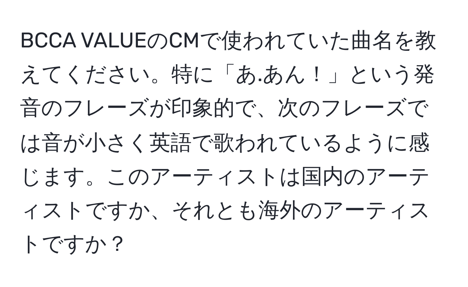 BCCA VALUEのCMで使われていた曲名を教えてください。特に「あ.あん！」という発音のフレーズが印象的で、次のフレーズでは音が小さく英語で歌われているように感じます。このアーティストは国内のアーティストですか、それとも海外のアーティストですか？