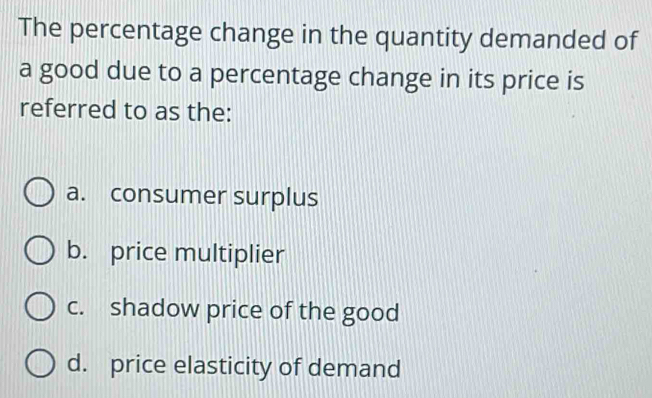 The percentage change in the quantity demanded of
a good due to a percentage change in its price is
referred to as the:
a. consumer surplus
b. price multiplier
c. shadow price of the good
d. price elasticity of demand