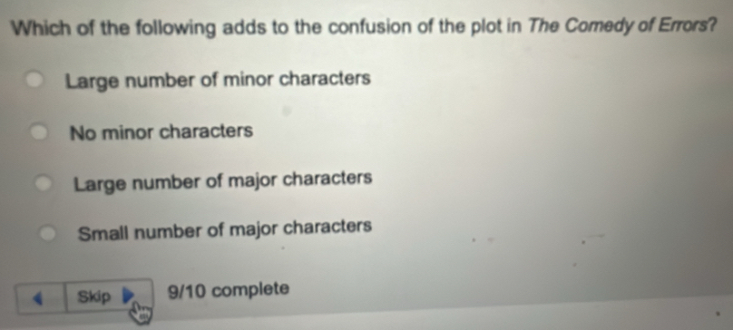 Which of the following adds to the confusion of the plot in The Comedy of Errors?
Large number of minor characters
No minor characters
Large number of major characters
Small number of major characters
Skip 9/10 complete