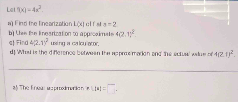 Let f(x)=4x^2. 
a) Find the linearization L(x) of f at a=2. 
b) Use the linearization to approximate 4(2.1)^2. 
c) Find 4(2.1)^2 using a calculator. 
d) What is the difference between the approximation and the actual value of 4(2.1)^2. 
_ 
_ 
_ 
a) The linear approximation is L(x)=□.