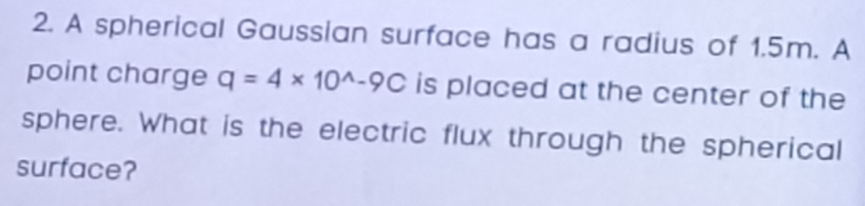 A spherical Gaussian surface has a radius of 1.5m. A 
point charge q=4* 10^(wedge)-9C is placed at the center of the 
sphere. What is the electric flux through the spherical 
surface?