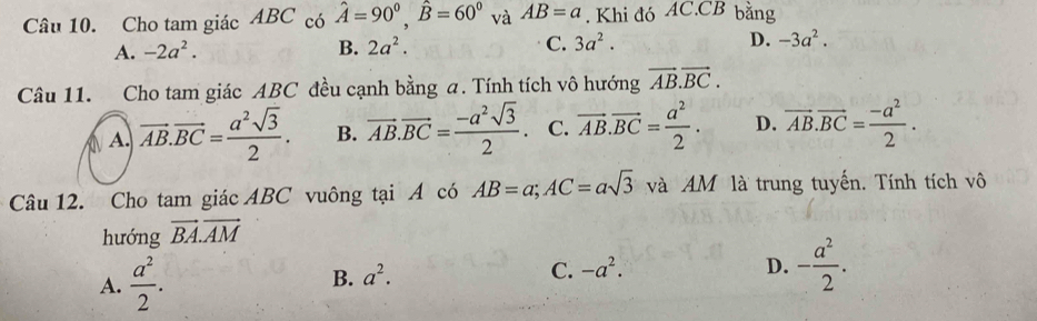 Cho tam giác ABC có hat A=90^0, hat B=60^0 và AB=a. Khi đó AC. CB bằng
A. -2a^2. B. 2a^2. C. 3a^2. D. -3a^2. 
Câu 11. Cho tam giác ABC đều cạnh bằng a. Tính tích vô hướng vector AB.vector BC.
A. vector AB.vector BC= a^2sqrt(3)/2 . B. vector AB.vector BC= (-a^2sqrt(3))/2 . C. vector AB.vector BC= a^2/2 . D. vector AB.vector BC= (-a^2)/2 . 
Câu 12. Cho tam giác ABC vuông tại A có AB=a; AC=asqrt(3) và AM là trung tuyến. Tính tích vô
hướng vector BA.vector AM
A.  a^2/2 .
B. a^2.
C. -a^2. D. - a^2/2 .