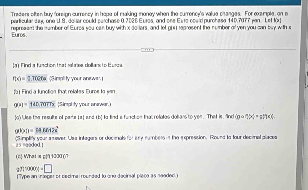 Traders often buy foreign currency in hope of making money when the currency's value changes. For example, on a 
particular day, one U.S. dollar could purchase 0.7026 Euros, and one Euro could purchase 140.7077 yen. Let f(x)
represent the number of Euros you can buy with x dollars, and let represent the number of yen you can buy with x g(x)
Euros. 
(a) Find a function that relates dollars to Euros.
f(x)=0.7026x (Simplify your answer.) 
(b) Find a function that relates Euros to yen.
g(x)=140.7077x (Simplify your answer.) 
(c) Use the results of parts (a) and (b) to find a function that relates dollars to yen. That is, find (gcirc f)(x)=g(f(x)).
g(f(x))=98.8612x
(Simplify your answer. Use integers or decimals for any numbers in the expression. Round to four decimal places 
as needed.) 
(d) What is g(f(1000)) ?
g(f(1000))=□
(Type an integer or decimal rounded to one decimal place as needed.)