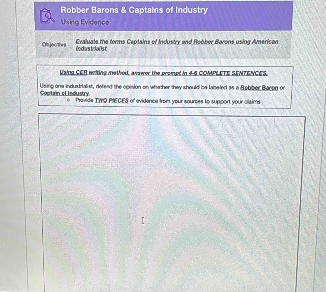 Robber Barons & Captains of Industry 
Using Evidence 
Objective Evaluate the terms Captains of Industry and Robber Barons using American 
Industrialist 
Using CER writing method, answer the prompt in 4-6 COMPLETE SENTENCES. 
Using one industrialist, defend the opinion on whether they should be labeled as a Robber Baron or 
Captain of Industry. 
。 Provide TWO PIECES of evidence from your sources to support your claims