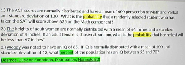 1.) The ACT scores are normally distributed and have a mean of 600 per section of Math and Verbal 
and standard deviation of 100. What is the probability that a randomly selected student who has 
taken the SAT will score above 625 on the Math component? 
2.) The heights of adult women are normally distributed with a mean of 64 inches and a standard 
deviation of 4 inches. If an adult female is chosen at random, what is the probability that her height will 
be less than 67 inches? 
3.) Woody was noted to have an IQ of 65. If IQ is normally distributed with a mean of 100 and 
standard deviation of 12, what percent of the population has an IQ between 55 and 70? 
Desmos Click on Functions, Distribution, Normaldist!!