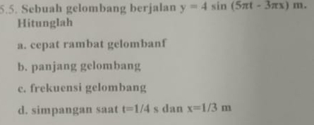 Sebuah gelombang berjalan y=4sin (5π t-3π x)m. 
Hitunglah 
a. cepat rambat gelombanf 
b. panjang gelombang 
c. frekuensi gelombang 
d. simpangan saat t=1/4 s dan x=1/3m