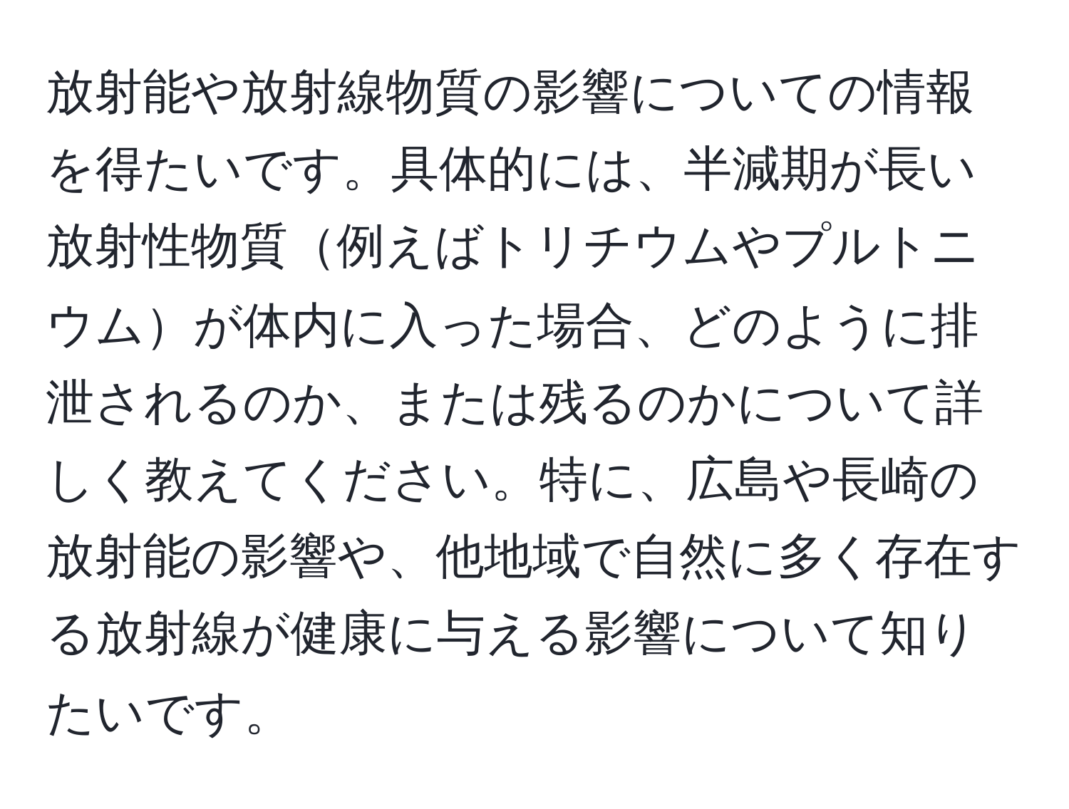 放射能や放射線物質の影響についての情報を得たいです。具体的には、半減期が長い放射性物質例えばトリチウムやプルトニウムが体内に入った場合、どのように排泄されるのか、または残るのかについて詳しく教えてください。特に、広島や長崎の放射能の影響や、他地域で自然に多く存在する放射線が健康に与える影響について知りたいです。