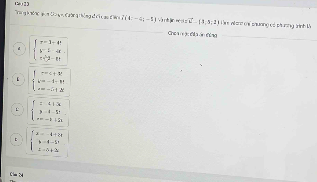 Trong không gian Oxyz, đường thắng đ đi qua điểm I(4;-4;-5) và nhận vecto vector u=(3;5;2) làm véctơ chỉ phương có phương trình là
Chọn một đáp án đúng
A beginarrayl x=3+4t y=5-4t z∈ 2-5tendarray.
B beginarrayl x=4+3t y=-4+5t. z=-5+2tendarray.
C beginarrayl x=4+3t y=4-5t z=-5+2tendarray.
D beginarrayl x=-4+3t y=4+5t z=5+2tendarray.
Câu 24