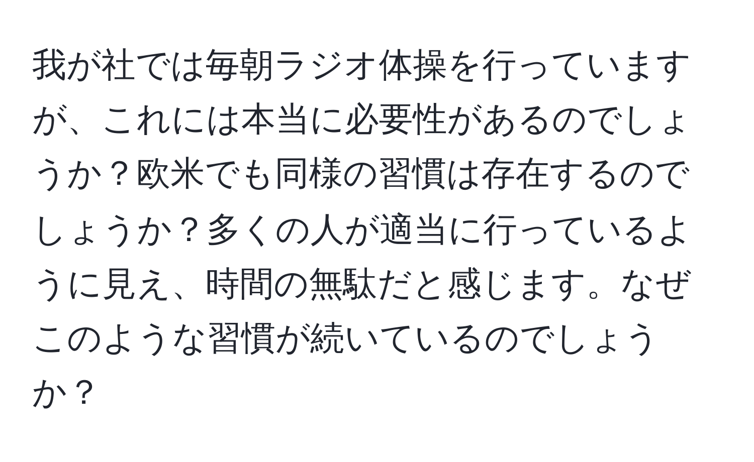 我が社では毎朝ラジオ体操を行っていますが、これには本当に必要性があるのでしょうか？欧米でも同様の習慣は存在するのでしょうか？多くの人が適当に行っているように見え、時間の無駄だと感じます。なぜこのような習慣が続いているのでしょうか？