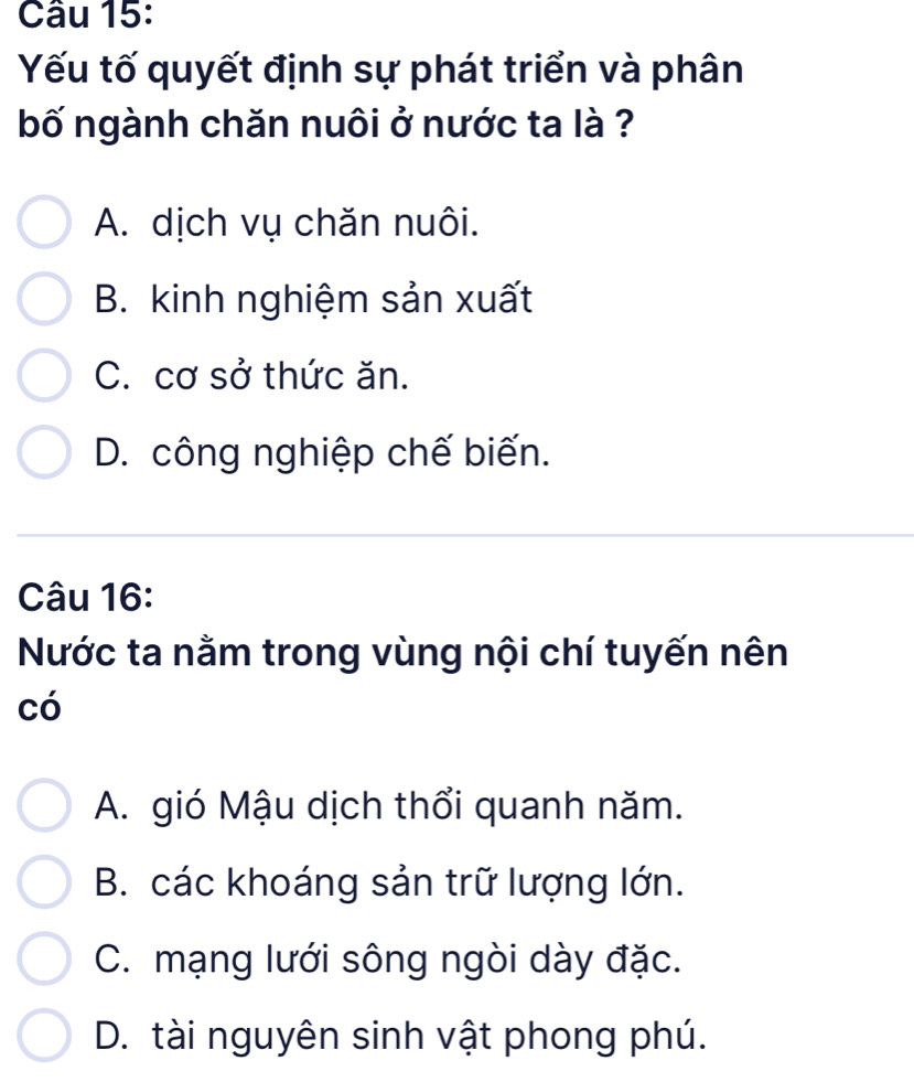 Yếu tố quyết định sự phát triển và phân
bố ngành chăn nuôi ở nước ta là ?
A. dịch vụ chăn nuôi.
B. kinh nghiệm sản xuất
C. cơ sở thức ăn.
D. công nghiệp chế biến.
Câu 16:
Nước ta nằm trong vùng nội chí tuyến nên
có
A. gió Mậu dịch thổi quanh năm.
B. các khoáng sản trữ lượng lớn.
C. mạng lưới sông ngòi dày đặc.
D. tài nguyên sinh vật phong phú.