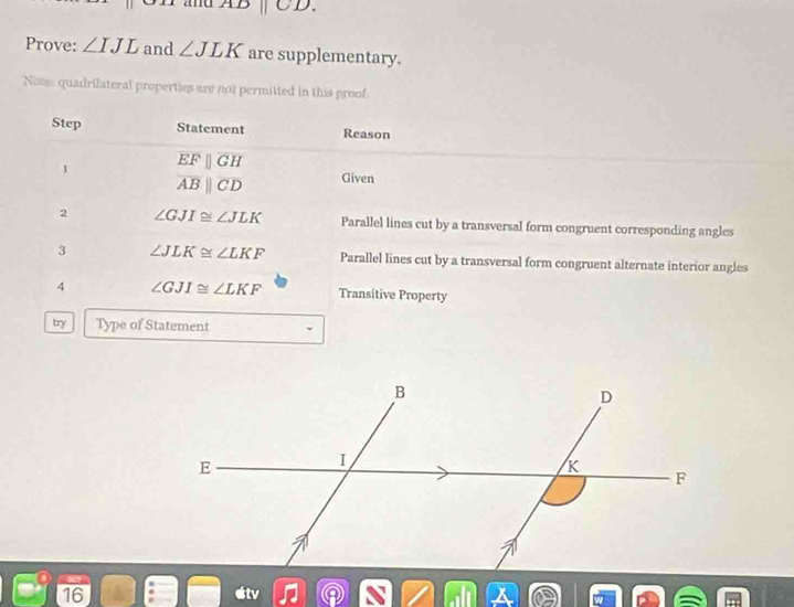 ad ABparallel CD. 
Prove: ∠ IJL and ∠ JLK are supplementary. 
Note, quadrilateral properties are not permitted in this proof. 
Step Statement Reason 
1 EFparallel GH
overline ABparallel overline CD Given 
2 ∠ GJI≌ ∠ JLK Parallel lines cut by a transversal form congruent corresponding angles 
3 ∠ JLK≌ ∠ LKF Parallel lines cut by a transversal form congruent alternate interior angles 
4 ∠ GJI≌ ∠ LKF Transitive Property 
try Type of Statement 
16 etv