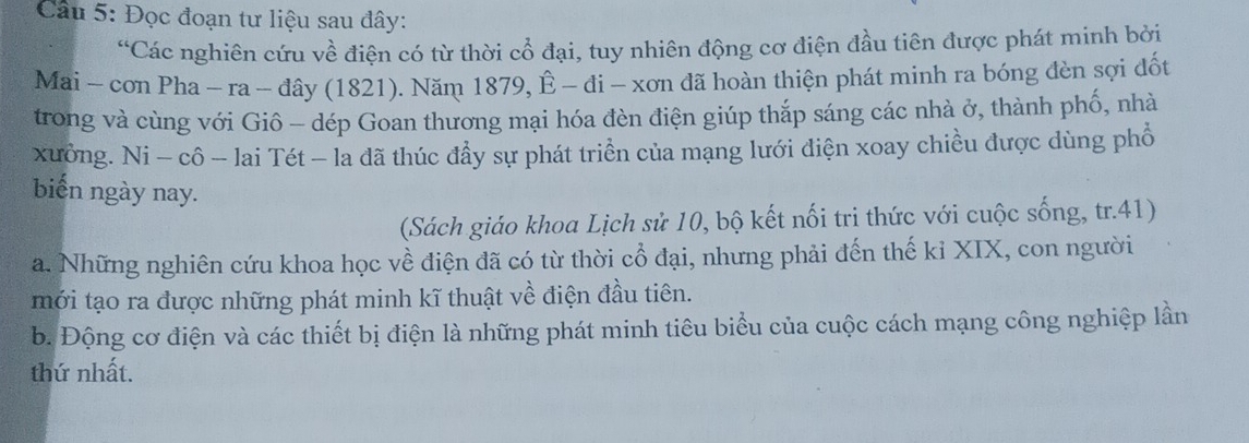 Cầu 5: Đọc đoạn tư liệu sau đây: 
“Các nghiên cứu về điện có từ thời cổ đại, tuy nhiên động cơ điện đầu tiên được phát minh bởi 
Mai - cơn Pha - ra - đây (1821). Năm 1879, Ê - đi - xơn đã hoàn thiện phát minh ra bóng đèn sợi đốt 
trong và cùng với Giô - dép Goan thương mại hóa đèn điện giúp thắp sáng các nhà ở, thành phố, nhà 
xưởng. Ni - cô - lai Tét - la dã thúc đẩy sự phát triển của mạng lưới điện xoay chiều được dùng phổ 
biến ngày nay. 
(Sách giáo khoa Lịch sử 10, bộ kết nối tri thức với cuộc sống, tr.41) 
a. Những nghiên cứu khoa học về điện đã có từ thời cổ đại, nhưng phải đến thế kỉ XIX, con người 
mới tạo ra được những phát minh kĩ thuật về điện đầu tiên. 
b. Động cơ điện và các thiết bị điện là những phát minh tiêu biểu của cuộc cách mạng công nghiệp lần 
thứ nhất.