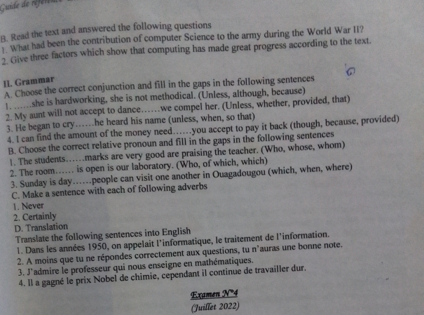 Guide de référes 
B. Read the text and answered the following questions 
What had been the contribution of computer Science to the army during the World War II? 
2. Give three factors which show that computing has made great progress according to the text. 
II. Grammar 
A. Choose the correct conjunction and fill in the gaps in the following sentences 
1. ......she is hardworking, she is not methodical. (Unless, although, because) 
2. My aunt will not accept to dance…we compel her. (Unless, whether, provided, that) 
3. He began to cry…he heard his name (unless, when, so that) 
4. l can find the amount of the money need……you accept to pay it back (though, because, provided) 
B. Choose the correct relative pronoun and fill in the gaps in the following sentences 
1. The students….marks are very good are praising the teacher. (Who, whose, whom) 
2. The room…… is open is our laboratory. (Who, of which, which) 
3. Sunday is day…people can visit one another in Ouagadougou (which, when, where) 
C. Make a sentence with each of following adverbs 
1. Never 
2. Certainly 
D. Translation 
Translate the following sentences into English 
1. Dans les années 1950, on appelait l’informatique, le traitement de l'information. 
2. A moins que tu ne répondes correctement aux questions, tu n’auras une bonne note. 
3. J'admire le professeur qui nous enseigne en mathématiques. 
4. Il a gagné le prix Nobel de chimie, cependant il continue de travailler dur. 
Examen N°4 
(Juillet 2022)