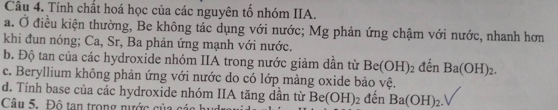 Tính chất hoá học của các nguyên tố nhóm IIA. 
a. Ở điều kiện thường, Be không tác dụng với nước; Mg phản ứng chậm với nước, nhanh hơn 
khi đun nóng; Ca, Sr, Ba phản ứng mạnh với nước. 
b. Độ tan của các hydroxide nhóm IIA trong nước giảm dần từ Be(OH)_2 đến Ba(OH)_2. 
c. Beryllium không phản ứng với nước do có lớp màng oxide bảo vệ. 
d. Tính base của các hydroxide nhóm IIA tăng dân từ Be(OH)_2 đến Ba(OH)_2. 
Câu 5. Đô tan trong nước của các