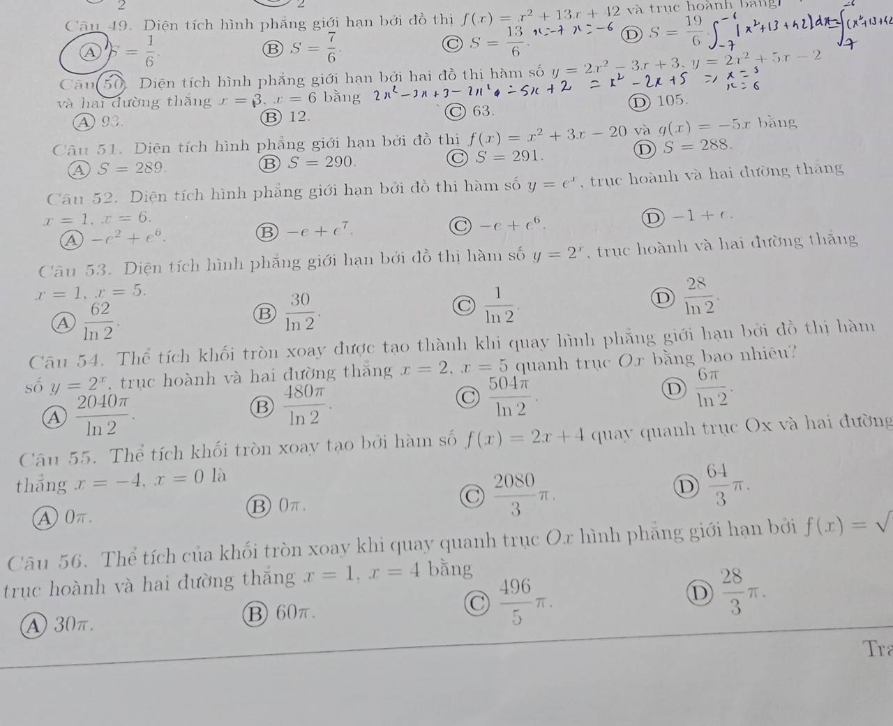 Diện tích hình phắng giới hạn bởi đồ thị f(x)=x^2+13x+42 và trục hoành bang
Ⓐ 5= 1/6 ·
B S= 7/6 ·
S= 13/6 
Ⓓ S= 19/6 
Câu 50. Diện tích hình phẳng giới hạn bởi hai đồ thị hàm số y=2x^2-3x+3,y=2x^2+5x-2
và hai đường thăng x=3,x=6 bằng
④93. B 12. C 63. D 105.
Câu 51. Diện tích hình phẳng giới hạn bởi đồ thị f(x)=x^2+3x-20 và g(x)=-5x bǎng
D S=288.
a S=289.
B S=290.
C S=291.
Câu 52. Diện tích hình phẳng giới hạn bởi đồ thị hàm số y=e^x ,  trục hoành và hai đường tháng
x=1,x=6.
a -e^2+e^6.
⑬ -e+e^7.
C -e+e^6.
D -1+e.
Câu 53. Diện tích hình phắng giới hạn bới đồ thị hàm số y=2^x , truc hoành và hai đường thắng
x=1,x=5.
④  62/ln 2 .
B  30/ln 2 .
C  1/ln 2 .
D  28/ln 2 .
Câu 54. Thể tích khối tròn xoay được tạo thành khi quay hình phẳng giới hạn bởi đồ thị hàm
số y=2^x , trục hoành và hai đường thắng x=2,x=5 quanh trục Or bằng bao nhiêu?
D  6π /ln 2 .
 2040π /ln 2 .
B  480π /ln 2 .
C  504π /ln 2 .
Câu 55. Thể tích khối tròn xoay tạo bởi hàm số f(x)=2x+4 quay quanh trục Ox và hai đường
thẳng x=-4,x=0 là
④ 0π. ⑬ 0π. C  2080/3 π . D  64/3 π .
Câu 56. Thể tích của khối tròn xoay khi quay quanh trục Ox hình phẳng giới hạn bởi f(x)=sqrt()
trục hoành và hai đường thắng x=1,x=4 bằng
A 30π. ⑬ 60π. C  496/5 π . D  28/3 π .
Tra