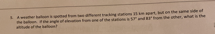 A weather balloon is spotted from two different tracking stations 15 km apart, but on the same side of
the balloon. If the angle of elevation from one of the stations is 57° and 83° from the other, what is the
altitude of the balloon?