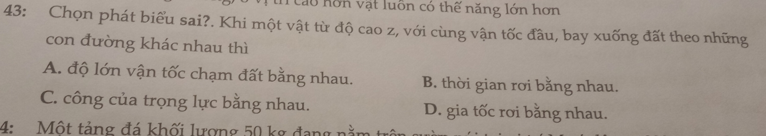 Cao hơn vật luôn có thế năng lớn hơn
43: Chọn phát biểu sai?. Khi một vật từ độ cao z, với cùng vận tốc đầu, bay xuống đất theo những
con đường khác nhau thì
A. độ lớn vận tốc chạm đất bằng nhau. B. thời gian rơi bằng nhau.
C. công của trọng lực bằng nhau. D. gia tốc rơi bằng nhau.
4: Một tảng đá khối lượng 50 kg đạng