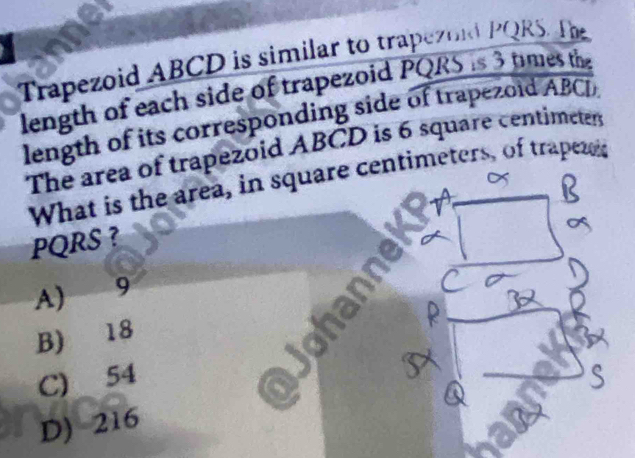 Trapezoid ABCD is similar to trapezokd PQRS. The
length of each side of trapezoid PQRS is 3 times the
length of its corresponding side of trapezoid ABCD
The area of trapezoid ABCD is 6 square centimeter
What is the area, in square centimeters, of trapeze
PQRS ?
A) 9
B) 18
C) 54
D) 216