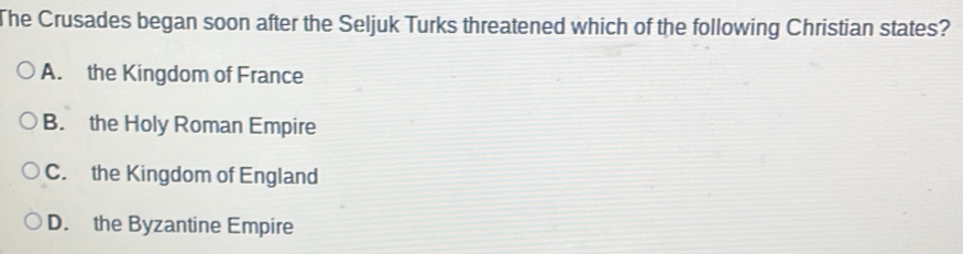 The Crusades began soon after the Seljuk Turks threatened which of the following Christian states?
A. the Kingdom of France
B. the Holy Roman Empire
C. the Kingdom of England
D. the Byzantine Empire