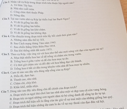 Nhân vật cụ Kép trong đoạn trích trên thuộc lớp người nào?
A. Trí thức Tây học.
B. Nhà nho cuối mùa.
C. Công chức thời thuộc Pháp.
D. Nông dân,
Câu 3. Tại sao vườn nhà cụ Kép lại thiểu loại lan Bạch Ngọc?
A. Vì đó là giống lan đắt.
B. Vì đó là giống lan hiểm,
C. Vì đó là giống lan khó chăm.
D. Vì đó là giống lan không đẹp.
Câu 4. Câu chuyện trong đoạn trích trên lấy bối cảnh thời gian nào?
A. Những năm đầu thế kỳ XX.
B. Sau Cách mạng tháng Tám năm 1945.
C. Sau chiến thắng Điện Biên Phù 1954.
D. Sau khi thống nhất đất nước 1975.
Câu 5. Theo cụ Kép, việc ứng xử với hoa như thế nào mới xứng với đạo của người tài từ?
A. Mua thật nhiều hoa lan về để trồng và chăm sóc trong vườn.
B. Trồng hoa ở giữa vườn và để cho hoa mọc tự do.
C. Có thời giờ chăm sóc và đổi đãi với hoa bằng đạo chí thành.
D. Trồng hoa ở bắt cứ đâu trong khuôn viên nhà để hoa mọc tự nhiên.
Cầu 6. Cụm từ nào sau đây nêu đúng nếp sống của cụ Kép?
A. Điều độ, đạm bạc.
B. Thanh cao, nho nhã.
C. Chăm chỉ, chịu khó.
D. Khắc khổ, nhẫn nhịn.
Câu 7. Dòng nào sau đây nêu đúng chủ đề chính của đoạn trích?
A. Đoạn trích ca ngợi thú chơi Ian tao nhã như một vẻ đẹp xưa cũ còn vang bóng.
B. Đoạn tríc ca ngợi những con người dám từ bỏ công danh để sống tự do tự tại.
C. Đoạn trích thể hiện nỗi lo lắng của tác giả về sự mai một của những giống lan quý.
D. Đoạn trích thể hiện những dự cam lo âu về sự suy thoái của đạo đức xã hội.