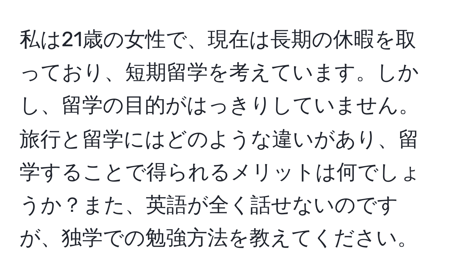 私は21歳の女性で、現在は長期の休暇を取っており、短期留学を考えています。しかし、留学の目的がはっきりしていません。旅行と留学にはどのような違いがあり、留学することで得られるメリットは何でしょうか？また、英語が全く話せないのですが、独学での勉強方法を教えてください。