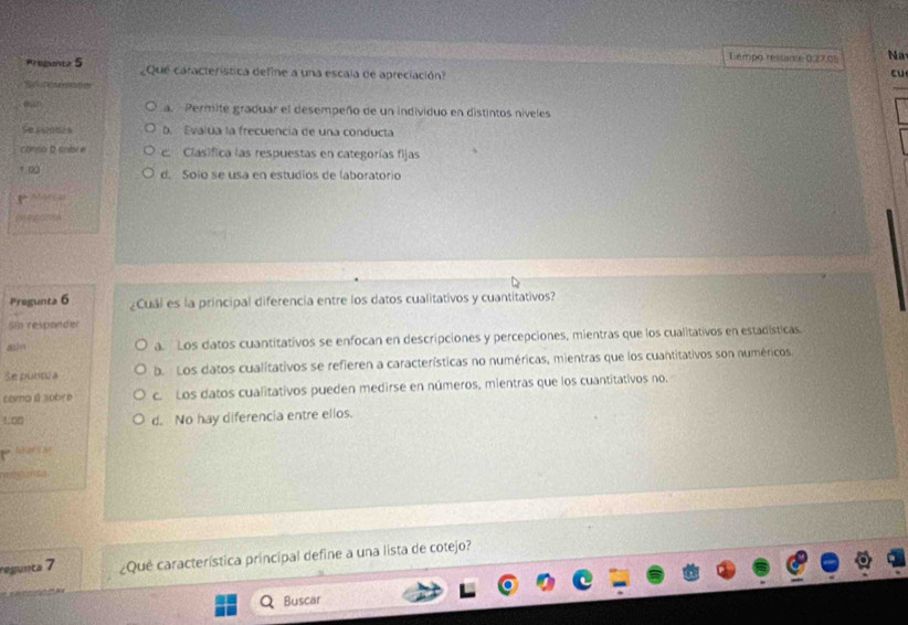 Lempo restante 0:27.05 Na
Pregent 5 ¿Que característica define a una escala de apreciación?
cu
Sencs
_
Ban a. Permite graduar el desempeño de un individuo en distintos niveles
Se sunbé n D. Evalua la frecuencia de una conducta
c mo 2 sodon c. Clasifica las respuestas en categorías fijas
1 00 d. Soío se usa en estudiós de laboratorio


Pregunta 6 ¿Cuál es la principal diferencia entre los datos cualitativos y cuantitativos?
Sla responder
ain a. Los datos cuantitativos se enfocan en descripciones y percepciones, mientras que los cualitativos en estadísticas
Se puntua b. Los datos cualitativos se refieren a características no numéricas, mientras que los cuantitativos son numéricos,
como β sobre c. Los datos cualitativos pueden medirse en números, mientras que los cuantitativos no.
! c d. No hay diferencia entre ellos.
nasy comcu
regunta 7 ¿Que característica principal define a una lista de cotejo?
Buscar