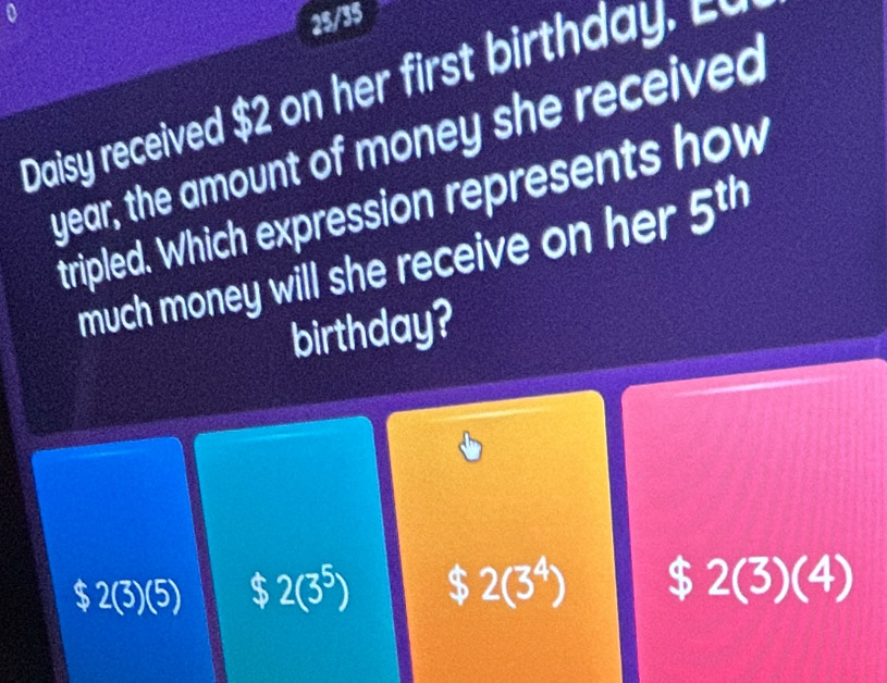 a
25/35
Daisy received $ 2 ir
year, the amount of money she received
tripled. Which expression represents how
much money will she receive on her 5^(th)
birthday?
U
$ 2(3)(5) $ 2(3^5) $ 2(3^4) $ 2(3)(4)