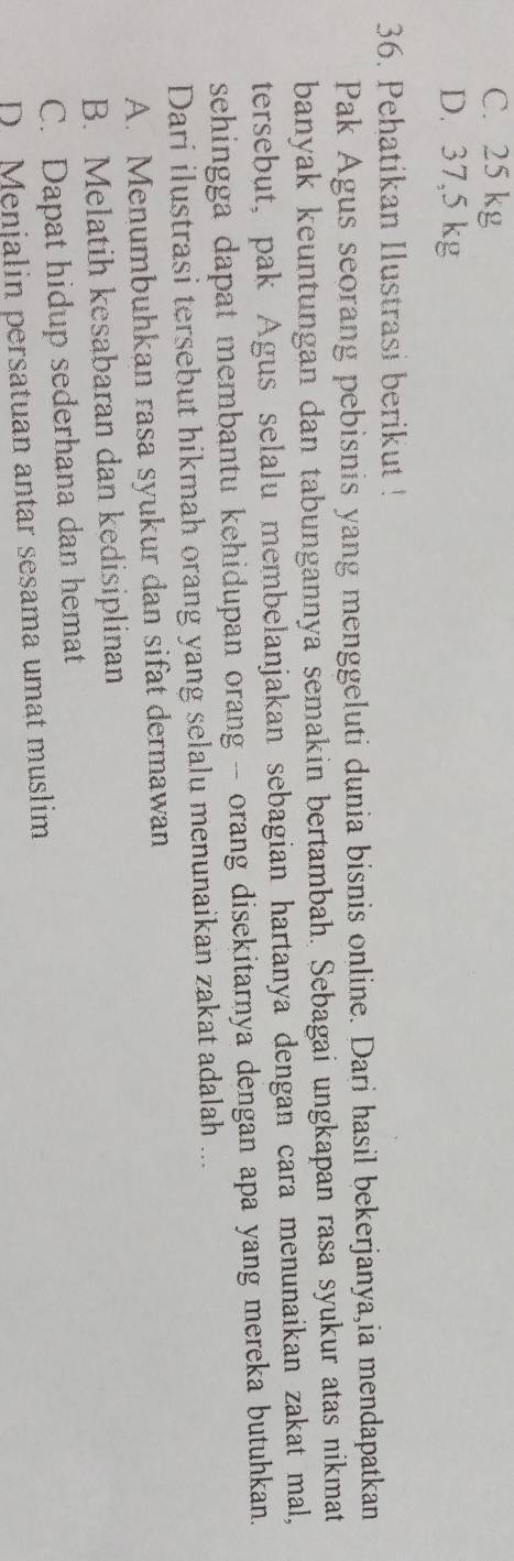 C. 25 kg
D. 37,5 kg
36. Pehatikan Ilustrasi berikut !
Pak Agus seorang pebisnis yang menggeluti dunia bisnis online. Dari hasil bekerjanya,ia mendapatkan
banyak keuntungan dan tabungannya semakin bertambah. Sebagai ungkapan rasa syukur atas nikmat
tersebut, pak Agus selalu membelanjakan sebagian hartanya dengan cara menunaikan zakat mal,
sehingga dapat membantu kehidupan orang -- orang disekitarnya dengan apa yang mereka butuhkan.
Dari ilustrasi tersebut hikmah orang yang selalu menunaikan zakat adalah ...
A. Menumbuhkan rasa syukur dan sifat dermawan
B. Melatih kesabaran dan kedisiplinan
C. Dapat hidup sederhana dan hemat
D Menjalin persatuan antar sesama umat muslim