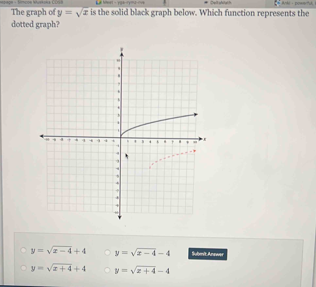 nepagé - Simcoe Muskoka CDSB Meet - yga-rymz-rve DeltaMath Ankl - powerful,
The graph of y=sqrt(x) is the solid black graph below. Which function represents the
dotted graph?
y=sqrt(x-4)+4 y=sqrt(x-4)-4 Submit Answer
y=sqrt(x+4)+4 y=sqrt(x+4)-4