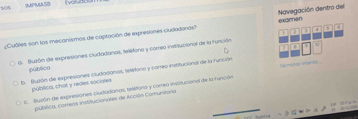 s0$ IMPMASB Evaludción
examen
¿Cuáles son los mecanismos de captación de expresiones ciudadanas? Navegación dentro del
7 · B 9 00
a. Buzón de expresiones ciudadanas, teléfono y correo institucional de la Función 2 3 4 5 6
Terminar intentos ...
pública
b. Buzón de expresiones ciudadanas, teléforo y correo institucional de la Función
pública, chat y redes sociales
c. Buzón de expresiones ciudadanas, teléfono y correo institucional de la Función
pública, correos institucionales de Acción Comunitaria
D 21 n
1 12