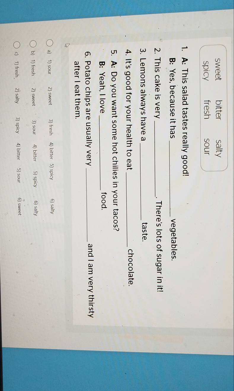 sweet bitter salty
spicy fresh sour
1. A: This salad tastes really good!
B: Yes, because it has _vegetables.
2. This cake is very _. There's lots of sugar in it!
3. Lemons always have a_
taste.
4. It's good for your health to eat _chocolate.
5. A: Do you want some hot chilies in your tacos?
B: Yeah, I love _food.
6. Potato chips are usually very _and I am very thirsty
after I eat them.
a) 1) sour 2) sweet 3) fresh 4) bitter 5) spicy 6) salty
b) 1) fresh 2) sweet 3) sour 4) bitter 5) spicy 6) salty
c) 1) fresh 2) salty 3) spicy 4) bitter 5) sour 6) sweet