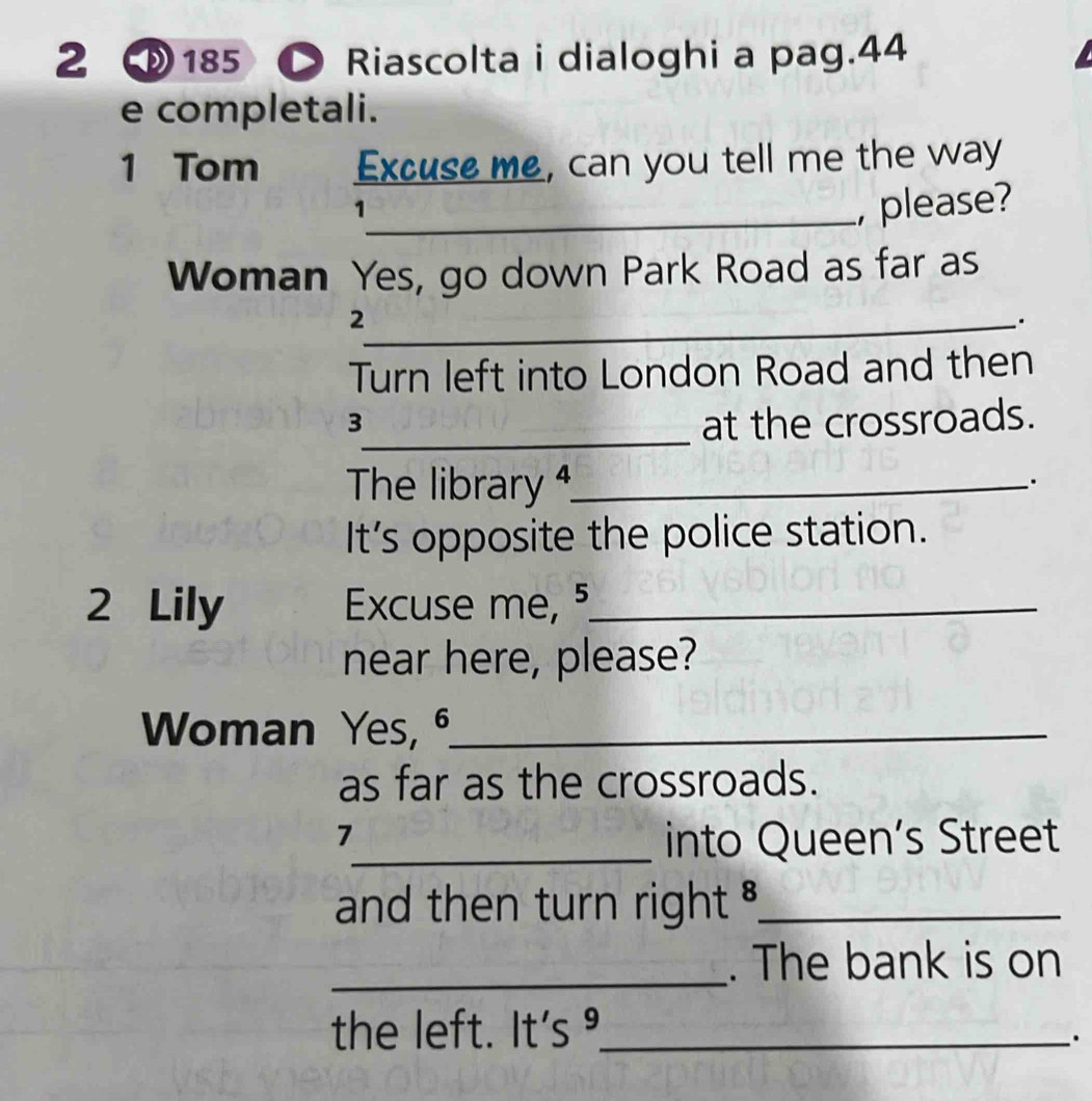 D185 ● Riascolta i dialoghi a pag.44 
e completali. 
1 Tom Excuse me, can you tell me the way 
_1 
, please? 
Woman Yes, go down Park Road as far as 
_2 
. 
Turn left into London Road and then 
_ 
3 at the crossroads. 
The library 4_ 
. 
It’s opposite the police station. 
2 Lily Excuse me, 5_ 
near here, please? 
Woman Yes, ⁶_ 
as far as the crossroads. 
7 
_into Queen’s Street 
and then turn right ._ 
_. The bank is on 
the left. It's º._ 
.