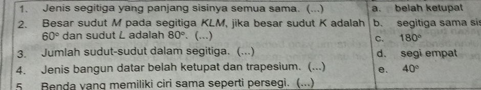 Jenis segitiga yang panjang sisinya semua sama. (...) a. belah ketupat
2. Besar sudut M pada segitiga KLM, jika besar sudut K adalah b. segitiga sama si
60° dan sudut L adalah 80°. (...) 180°
C.
3. Jumlah sudut-sudut dalam segitiga. (...) d. segi empat
4. Jenis bangun datar belah ketupat dan trapesium. (...) e. 40°
5 Benda vang memiliki ciri sama seperti persegi. (...)