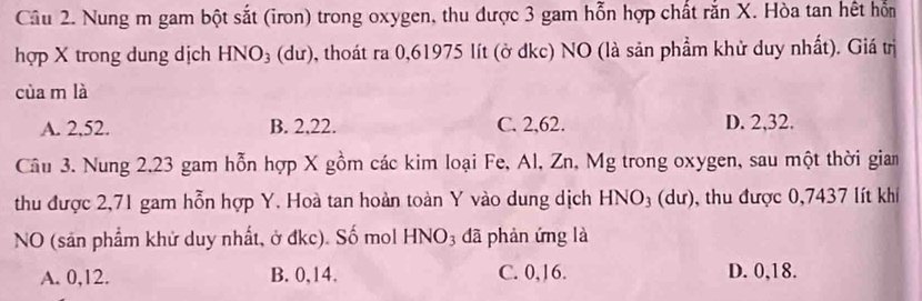 Nung m gam bột sắt (iron) trong oxygen, thu được 3 gam hỗn hợp chất rắn X. Hòa tan hết hỗn
hợp X trong dung dịch HNO_3 (dư), thoát ra 0,61975 lít (ở dkc) NO (là sản phẩm khử duy nhất). Giá trị
cùa m là
A. 2, 52. B. 2, 22. C. 2, 62. D. 2, 32.
Câu 3. Nung 2.23 gam hỗn hợp X gồm các kim loại Fe, Al, Zn, Mg trong oxygen, sau một thời giam
thu được 2,71 gam hỗn hợp Y. Hoà tan hoàn toàn Y vào dung dịch HNO_3 au ), thu được 0,7437 lít khí
NO (sản phẩm khử duy nhất, ở đkc). Số mol HNO_3 đã phản ứng là
A. 0, 12. B. 0, 14. C. 0, 16. D. 0, 18.