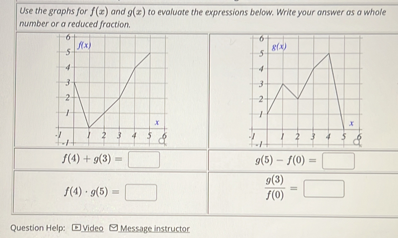 Use the graphs for f(x) and g(x) to evaluate the expressions below. Write your answer as a whole
number or a reduced fraction.

f(4)+g(3)=□
g(5)-f(0)=□
f(4)· g(5)=□
 g(3)/f(0) =□
Question Help:  Video Message instructor