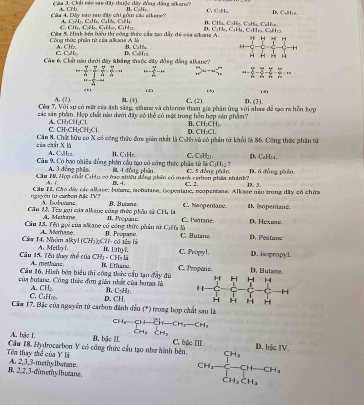 Chất nào sau đây thuộc dãy đồng đẳng alkane?
C. C_3H_6.
A. CH2. B C_2H_4. D. C4H10.
Câu 4. Dãy nào sau đây chỉ gồm các alkane?
A. C_2H_2,C_3H_4,C_4H_6,C_5H_8 B. CH_4,C_2H_2,C_3H_4,C_4H_10.
C. CH₄. C_2H_6,C_4H_10,C_5H_12. D. C_2H_6,C_3H_8,C_5H_10,C_6H_12.
Câu 5. Hình bên biểu thị công thức cấu tạo đầy đủ của alkane A. H H H H
Công thức phân tử của alkane A là
A. CH_2 B. C_2H_4. H
C. C_3H_6. D. C_4H_10.
H H H H
Câu 6. Chất nào dưới đây không thuộc dãy đồng đẳng alkane?
H-C_b^((b-4)(frac )^2)-frac frac k^k+43(∈tlimits _j)^4-frac  (b-4)/3  1/3 -frac  (b-4)/3 frac 4 1/b^2 -frac  2/3 2 1/3 =+4 H-frac (frac b)^1^2(k_2)^2(frac k_1)^2(k_2)^2-H beginarrayr H Hendarray c=c□ beginarrayr H Hendarray H-C_3^(32) 3/2 frac  3/2  3/2 -frac  3/2 frac  3/2  3/2  3/2 -frac  3/2  3/2 -frac  3/2  3/2 -14
H=sumlimits _H^(T-H
(1) (2) (3) (4)
A. (1). B. (4). C. (2). D. (3).
Câu 7. Với sự có mặt của ánh sáng, ethane và chlorine tham gia phản ứng với nhau đề tạo ra hỗn hợp
các sản phẩm. Hợp chất nào dưới đây có thể có mặt trong hỗn hợp sản phẩm?
A. CH_3)CH_2Cl.
B. CH_3CH_3.
C. CH_3CH_2CH_2Cl.
D. CH_3Cl.
Câu 8. Chất hữu cơ X có công thức đơn giản nhất là C_3H_1 6 và có phân tử khối là 86. Công thức phân tử
của chất X là
A. C_5H_12. B. C_3H_7. C. C9H21. D. C6H14.
Câu 9. Có bao nhiêu đồng phân cấu tạo có công thức phân tử laC_5H_12 ?
A. 3 đồng phân. B. 4 đồng phân. C. 5 đồng phân. D. 6 đồng phân.
Câu 10. Hợp chất C_5H_12 có bao nhiêu đồng phân có mạch carbon phân nhánh? D. 3.
A. 1 B. 4 C. 2.
Câu 11. Cho dãy các alkane: butane, isobutane, isopentane, neopentane. Alkane nào trong dãy có chứa
nguyên tử carbon bậc IV?
A. Isobutane B. Butane. C. Neopentane. D. Isopentane.
Câu 12. Tên gọi của alkane công thức phân tử CH_4 là
A. Methane. B. Propane. C. Pentane. D. Hexane.
Câu 13. Tên gọi của alkane có công thức phân tử C₃H₈ là
A. Methane. B. Propane. C. Butane. D. Pentane
Cầu 14. Nhóm alkyl (CH_3). CH- có tên là
A. Methyl. B. Ethyl. C. Propyl. D. isopropyl.
Câu 15. Tên thay thể ciaCH_3-CH_3 là
A. methane. B. Ethane. C. Propane. D. Butane.
Câu 16. Hình bên biểu thị công thức cấu tạo đầy đủ
của butane. Công thức đơn giản nhất của butan là 
A. CH_
B. C_2H_5.
C. C_4H_10. D. CH.
Câu 17. Bậc của nguyên tử carbon đánh dấu (*) trong hợp chất sau là
beginarrayr CH_3-CH-CH-CH_2-CH_3 CH_3CH_3endarray
A. bậc I. B. bậc II. C. bậc III. D. bậc IV.
Câu 18. Hydrocarbon Y có công thức cấu tạo như hình bên.
Tên thay thế của Y là
A. 2,3,3-methylbutane.
B. 2,2,3-đimethylbutane.
CH_3-beginarrayr CH_3 CH_3endarray CH-CH_3 CH_3CH_3endarray