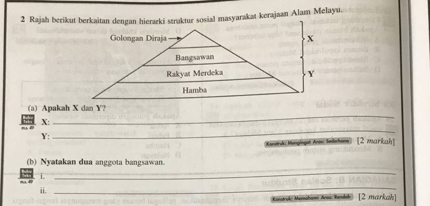 Rajah berikut berkaitan dengan hierarki struktur sosial masyarakat kerajaan Alam Melayu. 
Golongan Diraja x
Bangsawan 
Rakyat Merdeka Y
Hamba 
(a) Apakah X dan Y?
X : 
m.s. 49
_
Y : 
_ 
Konstruk: Mengingat Aras: Sederhana [2 markah] 
(b) Nyatakan dua anggota bangsawan. 
i. 
m.s. 49
_ 
ii. 
_ 
Konstruk: Memahami Aras: Rendah [2 markah]