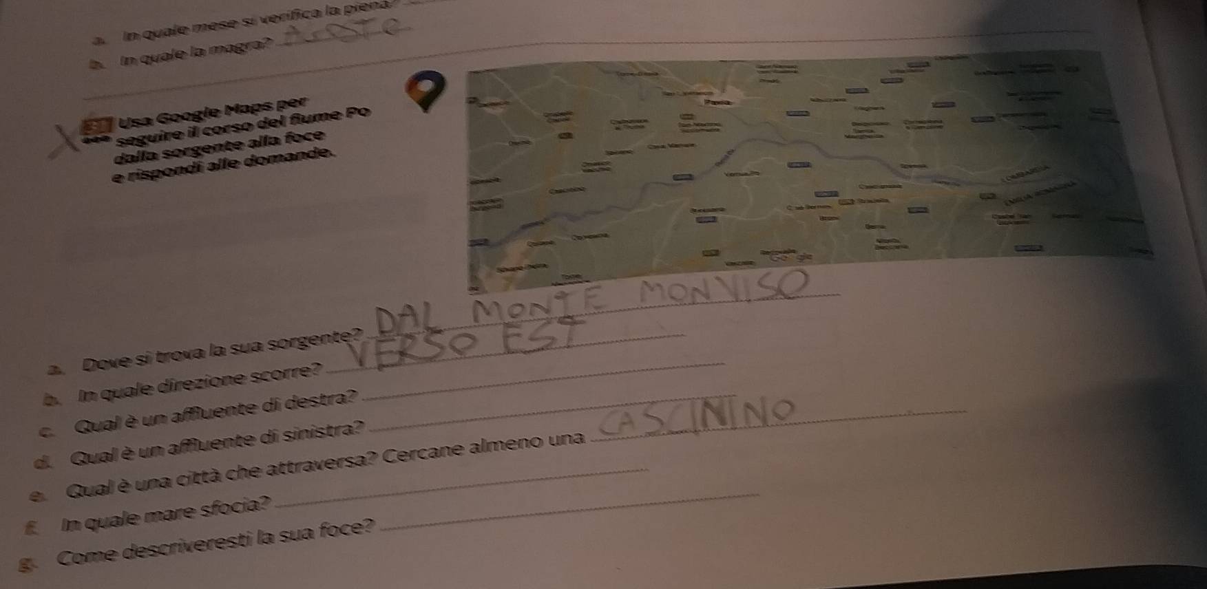 a In quale mese sí verífica la piena 
_b. In quale la magra? 
Usa Googie Maps per 
seguire il corso del flume Po 
dalla sorgente alla foce 
e rispondi alle domande. 
_ 
_ 
a. Dove si trova la sua sorgente? 
b. In quale direzione scorre? 
c. Qual è un aMuente di destra?__ 
d. Qual è un aMuente di sinistra? 
e. Qual è una città che attraversa? Cercane almeno una 
f. In quale mare sfocia? 
_ 
g. Come descriveresti la sua foce?