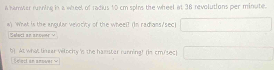 A hamster running in a wheel of radius 10 cm spins the wheel at 38 revolutions per minute. 
a) What is the angular velocity of the wheel? (in radians/sec) □ 
Select an answer 
b) At what linear velocity is the hamster running? (in cm/sec) □ 
Select an answer