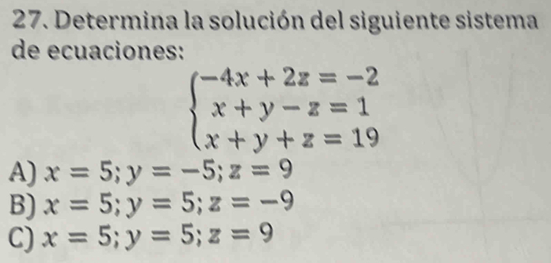 Determina la solución del siguiente sistema
de ecuaciones:
beginarrayl -4x+2z=-2 x+y-z=1 x+y+z=19endarray.
A) x=5; y=-5; z=9
B) x=5; y=5; z=-9
C) x=5; y=5; z=9