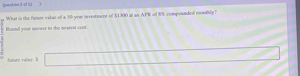 What is the future value of a 10-year investment of $1300 at an APR of 8% compounded monthly? 
E Round your answer to the nearest cent. 
5 
future value: $ □