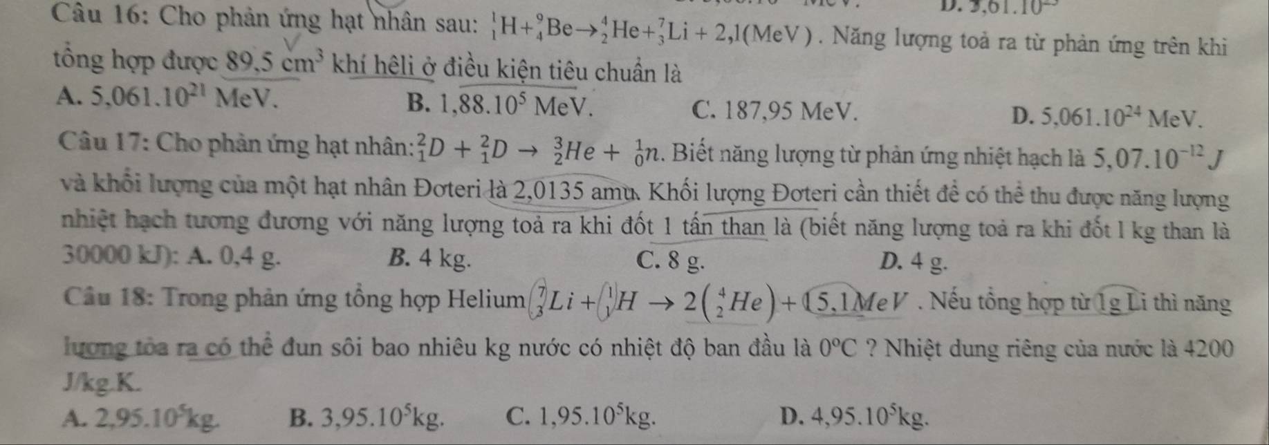 D. 3,61.10^(23)
Câu 16: Cho phản ứng hạt nhân sau: _1^(1H+_4^9Beto _2^4He+_3^7Li+2,1(MeV). Năng lượng toả ra từ phản ứng trên khi
tổng hợp được 89.5cm^3) khí hêli ở điều kiện tiêu chuẩn là
A. 5,061.10^(21) M eV.
B. 1,88.10.10^5overline VV. C. 187,95 MeV. D. 5,061.10^(24)MeV.
* Câu 17: Cho phản ứng hạt nhân: _1^(2D+_1^2Dto _2^3He+_0^1n. Biết năng lượng từ phản ứng nhiệt hạch là 5,07.10^-12)J
và khối lượng của một hạt nhân Đơteri là 2,0135 amu. Khối lượng Đơteri cần thiết để có thể thu được năng lượng
nhiệt hạch tương đương với năng lượng toả ra khi đốt 1 tấn than là (biết năng lượng toả ra khi đốt l kg than là
30000 kJ): A. 0,4 g. B. 4 kg. C. 8 g. D. 4 g.
* Câu 18: Trong phản ứng tổng hợp Helium beginpmatrix 7 3endpmatrix Li+beginpmatrix 1 yendpmatrix Hto 2beginpmatrix _2^(4Heendpmatrix) +beginpmatrix 5,1MeV. Nếu tổng hợp từ 1g Li thì năng
lương tòa ra có thể đun sôi bao nhiêu kg nước có nhiệt độ ban đầu là 0°C ? Nhiệt dung riêng của nước là 4200
J/kg.K.
A. 2,95.10°kg. B. 3,95.10^5kg. C. 1,95.10^5kg. D. 4,95.10^5kg.