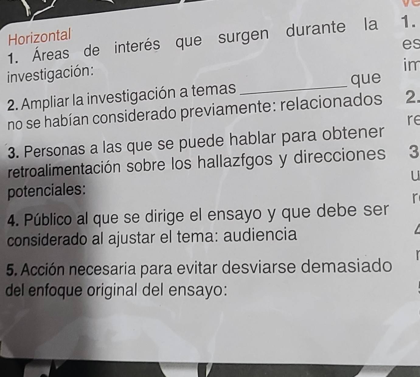 Horizontal 
1. Áreas de interés que surgen durante la 1. 
investigación: es 
im 
que 
2. Ampliar la investigación a temas_ 
no se habían considerado previamente: relacionados 2. 
re 
3. Personas a las que se puede hablar para obtener 
retroalimentación sobre los hallazfgos y direcciones 3 
u 
potenciales: 
r 
4. Público al que se dirige el ensayo y que debe ser 
considerado al ajustar el tema: audiencia 
5. Acción necesaria para evitar desviarse demasiado 
del enfoque original del ensayo: