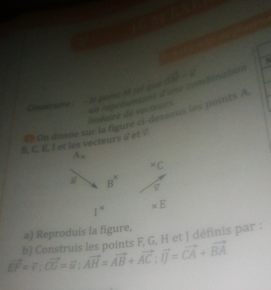 un représentant d'une combinaison 
Construire : - le point M zel que vector OM=vector k
linéaire de vecteurs 
₹ On donne sur la figure ci-dessous les points A
B, C, E, l et les vecteurs i et √.
A_x^((*)C
vector u) B^x vector v
I^x * E
a) Reproduis la figure, 
b) Construis les points F, G, H et J définis par :
vector EF=vector v; vector CG=vector n; vector AH=vector AB+vector AC; vector IJ=vector CA+vector BA